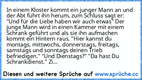 In einem Kloster kommt ein junger Mann an und der Abt führt ihn herum, zum Schluss sagt er: "Und für die Liebe haben wir auch etwas" Der junge Mann wird in einen Kammer mit einem Schrank geführt und als sie ihn aufmachen kommt ein Hintern raus. "Hier kannst du montags, mittwochs, donnerstags, freitags, samstags und sonntags deinen Trieb befriedigen." "Und Dienstags?" "Da hast Du Schrankdienst."...