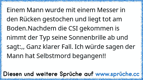 Einem Mann wurde mit einem Messer in den Rücken gestochen und liegt tot am Boden.
Nachdem die CSI gekommen is nimmt der Typ seine Sonnenbrille ab und sagt:,, Ganz klarer Fall. Ich würde sagen der Mann hat Selbstmord begangen!!