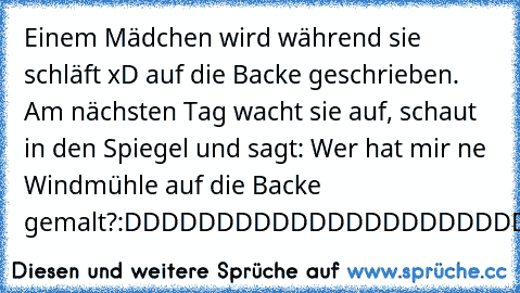 Einem Mädchen wird während sie schläft xD auf die Backe geschrieben. Am nächsten Tag wacht sie auf, schaut in den Spiegel und sagt: Wer hat mir ne Windmühle auf die Backe gemalt?
:DDDDDDDDDDDDDDDDDDDDDDDDDDDDDDDDDDDDD