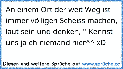 An einem Ort der weit Weg ist immer völligen Scheiss machen, laut sein und denken, '' Kennst uns ja eh niemand hier^^ xD