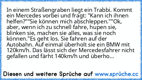 In einem Straßengraben liegt ein Trabbi. Kommt ein Mercedes vorbei und fragt: "Kann ich ihnen helfen?"
"Sie können mich abschleppen."
"Ok, aber, wenn ich zu schnell fahre, hupen sie, blinken sie, machen sie alles, was sie noch können."
Es geht los. Sie fahren auf der Autobahn. Auf einmal überholt sie ein BMW mit 120km/h. Das lässt sich der Mercedesfahrer nicht gefallen und färht 140km/h und überho...