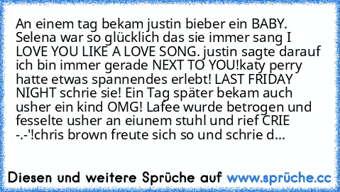 An einem tag bekam justin bieber ein BABY. Selena war so glücklich das sie immer sang I LOVE YOU LIKE A LOVE SONG. justin sagte darauf ich bin immer gerade NEXT TO YOU!katy perry hatte etwas spannendes erlebt! LAST FRIDAY NIGHT schrie sie! Ein Tag später bekam auch usher ein kind OMG! Lafee wurde betrogen und fesselte usher an eiunem stuhl und rief CRIE -.-'!chris brown freute sich so und schri...