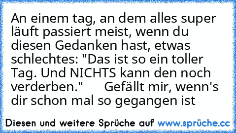 An einem tag, an dem alles super läuft passiert meist, wenn du diesen Gedanken hast, etwas schlechtes: "Das ist so ein toller Tag. Und NICHTS kann den noch verderben."      Gefällt mir, wenn's dir schon mal so gegangen ist