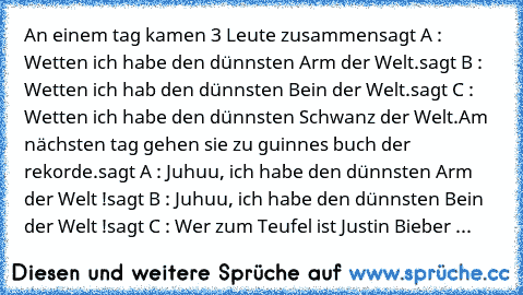 An einem tag kamen 3 Leute zusammen
sagt A : Wetten ich habe den dünnsten Arm der Welt.
sagt B : Wetten ich hab den dünnsten Bein der Welt.
sagt C : Wetten ich habe den dünnsten Schwanz der Welt.
Am nächsten tag gehen sie zu guinnes buch der rekorde.
sagt A : Juhuu, ich habe den dünnsten Arm der Welt !
sagt B : Juhuu, ich habe den dünnsten Bein der Welt !
sagt C : Wer zum Teufel ist Justin Bieb...