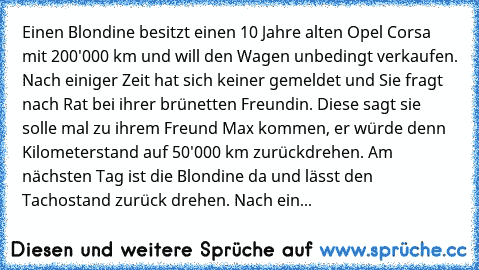 Einen Blondine besitzt einen 10 Jahre alten Opel Corsa mit 200'000 km und will den Wagen unbedingt verkaufen. Nach einiger Zeit hat sich keiner gemeldet und Sie fragt nach Rat bei ihrer brünetten Freundin. Diese sagt sie solle mal zu ihrem Freund Max kommen, er würde denn Kilometerstand auf 50'000 km zurückdrehen. Am nächsten Tag ist die Blondine da und lässt den Tachostand zurück drehen. Nach ...