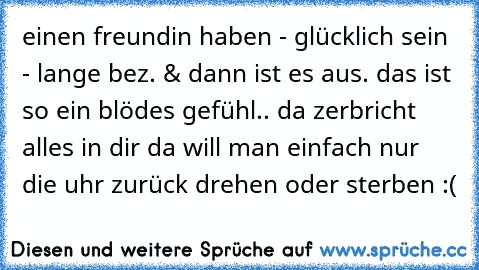 einen freundin haben - glücklich sein - lange bez. & dann ist es aus. das ist so ein blödes gefühl.. da zerbricht alles in dir da will man einfach nur die uhr zurück drehen oder sterben :(