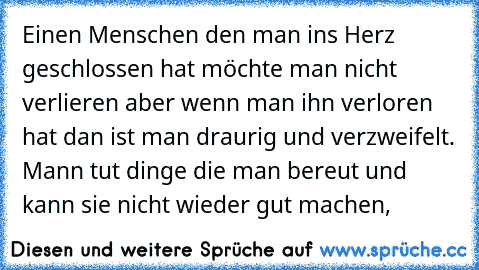 Einen Menschen den man ins Herz geschlossen hat möchte man nicht verlieren aber wenn man ihn verloren hat dan ist man draurig und verzweifelt. Mann tut dinge die man bereut und kann sie nicht wieder gut machen,