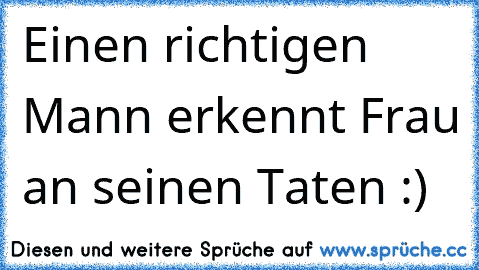 Einen richtigen Mann erkennt Frau an seinen Taten :)