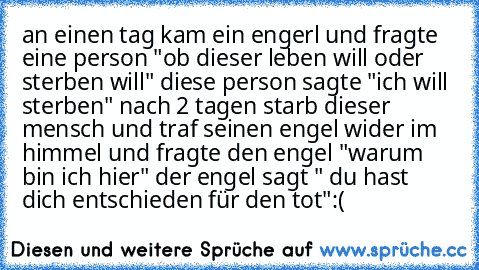 an einen tag kam ein engerl und fragte eine person "ob dieser leben will oder sterben will" diese person sagte "ich will sterben" 
nach 2 tagen starb dieser mensch und traf seinen engel wider im himmel und fragte den engel "warum bin ich hier" der engel sagt " du hast dich entschieden für den tot"
:(