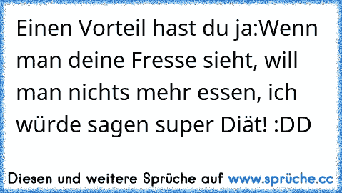 Einen Vorteil hast du ja:
Wenn man deine Fresse sieht, will man nichts mehr essen, ich würde sagen super Diät! :DD