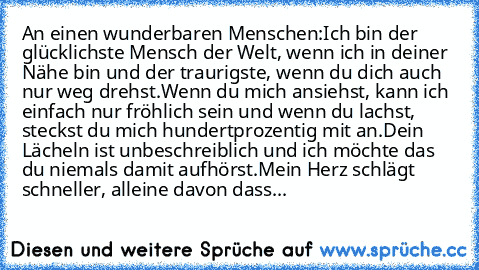 An einen wunderbaren Menschen:
Ich bin der glücklichste Mensch der Welt, wenn ich in deiner Nähe bin und der traurigste, wenn du dich auch nur weg drehst.
Wenn du mich ansiehst, kann ich einfach nur fröhlich sein und wenn du lachst, steckst du mich hundertprozentig mit an.
Dein Lächeln ist unbeschreiblich und ich möchte das du niemals damit aufhörst.
Mein Herz schlägt schneller, alleine davon dass...