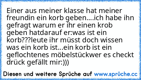 Einer aus meiner klasse hat meiner freundin ein korb geben....
ich habe ihn gefragt warum er ihr einen krob geben hat
darauf er:was ist ein korb???
leute ihr müsst doch wissen was ein korb ist...
ein korb ist ein geflochtenes möbelstück
wer es checkt drück gefällt mir:)))