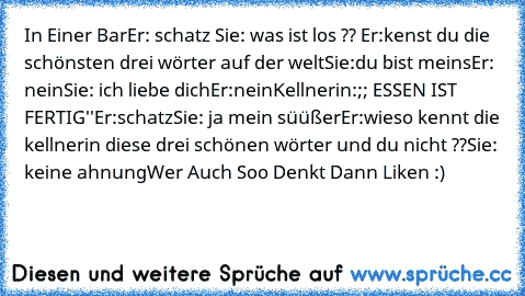 In Einer Bar
Er: schatz
 Sie: was ist los ??
 Er:kenst du die schönsten drei wörter auf der welt
Sie:du bist meins
Er: nein
Sie: ich liebe dich
Er:nein
Kellnerin:;; ESSEN IST FERTIG''
Er:schatz
Sie: ja mein süüßer
Er:wieso kennt die kellnerin diese drei schönen wörter und du nicht ??
Sie: keine ahnung
Wer Auch Soo Denkt Dann Liken :)