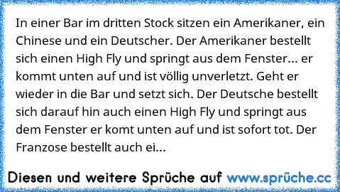 In einer Bar im dritten Stock sitzen ein Amerikaner, ein Chinese und ein Deutscher. Der Amerikaner bestellt sich einen High Fly und springt aus dem Fenster... er kommt unten auf und ist völlig unverletzt. Geht er wieder in die Bar und setzt sich. Der Deutsche bestellt sich darauf hin auch einen High Fly und springt aus dem Fenster er komt unten auf und ist sofort tot. Der Franzose bestellt auch ei...