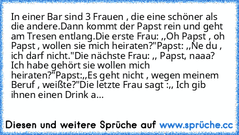 In einer Bar sind 3 Frauen , die eine schöner als die andere.
Dann kommt der Papst rein und geht am Tresen entlang.
Die erste Frau: ,,Oh Papst , oh Papst , wollen sie mich heiraten?"
Papst: ,,Ne du , ich darf nicht."
Die nächste Frau: ,, Papst, naaa? Ich habe gehört sie wollen mich heiraten?"
Papst:,,Es geht nicht , wegen meinem Beruf , weißte?"
Die letzte Frau sagt :,, Ich gib ihnen einen Drin...