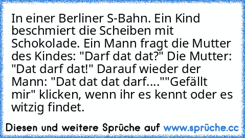 In einer Berliner S-Bahn. Ein Kind beschmiert die Scheiben mit Schokolade. Ein Mann fragt die Mutter des Kindes: "Darf dat dat?" Die Mutter: "Dat darf dat!" Darauf wieder der Mann: "Dat dat dat darf...."
"Gefällt mir" klicken, wenn ihr es kennt oder es witzig findet.