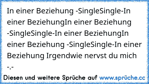 In einer Beziehung -Single
Single-In einer Beziehung
In einer Beziehung -Single
Single-In einer Beziehung
In einer Beziehung -Single
Single-In einer Beziehung 
Irgendwie nervst du mich -.-