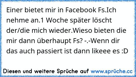 Einer bietet mir in Facebook Fs.
Ich nehme an.
1 Woche später löscht der/die mich wieder.
Wieso bieten die mir dann überhaupt Fs? -.-
Wenn dir das auch passiert ist dann likeee es :D ♥