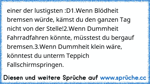 einer der lustigsten :D
1.Wenn Blödheit bremsen würde, kämst du den ganzen Tag nicht von der Stelle!
2.Wenn Dummheit Fahrradfahren könnte, müsstest du bergauf bremsen.
3.Wenn Dummheit klein wäre, könntest du unterm Teppich Fallschirmspringen.