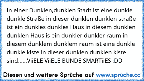 In einer Dunklen,dunklen Stadt ist eine dunkle dunkle Straße in dieser dunklen dunklen straße ist ein dunkles dunkles Haus in diesem dunklen dunklen Haus is ein dunkler dunkler raum in diesem dunklem dunklem raum ist eine dunkle dunkle kiste in dieser dunklen dunklen kiste sind...
...ViiELE ViiELE BUNDE SMARTiiES :DD