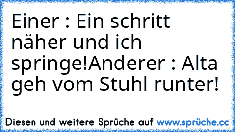 Einer : Ein schritt näher und ich springe!
Anderer : Alta geh vom Stuhl runter!