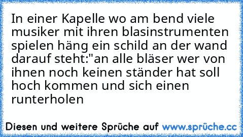 In einer Kapelle wo am bend viele musiker mit ihren blasinstrumenten spielen häng ein schild an der wand darauf steht:"an alle bläser wer von ihnen noch keinen ständer hat soll hoch kommen und sich einen runterholen