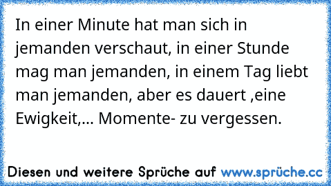 In einer Minute hat man sich in jemanden verschaut, in einer Stunde mag man jemanden, in einem Tag liebt man jemanden, aber es dauert ,eine Ewigkeit,... Momente- zu vergessen.