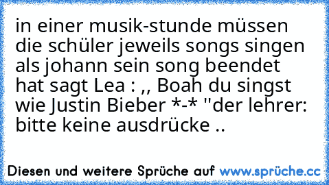 in einer musik-stunde müssen die schüler jeweils songs singen 
als johann sein song beendet hat sagt Lea : ,, Boah du singst wie Justin Bieber *-* ''
der lehrer: bitte keine ausdrücke ..