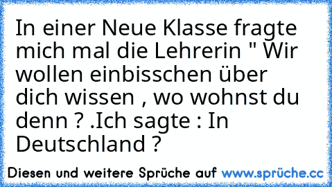 In einer Neue Klasse fragte mich mal die Lehrerin " Wir wollen einbisschen über dich wissen , wo wohnst du denn ? .
Ich sagte : In Deutschland ?