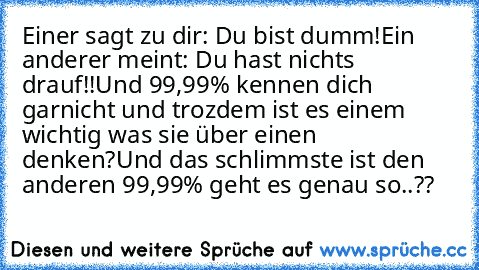 Einer sagt zu dir: Du bist dumm!
Ein anderer meint: Du hast nichts drauf!!
Und 99,99% kennen dich garnicht und trozdem ist es einem wichtig was sie über einen denken?
Und das schlimmste ist den anderen 99,99% geht es genau so..??