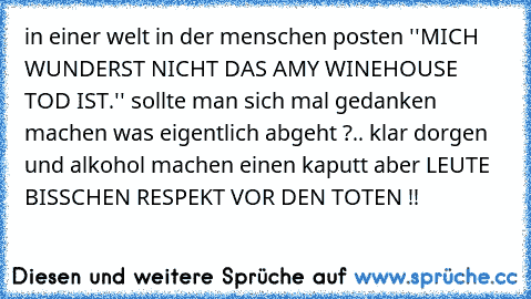 in einer welt in der menschen posten ''MICH WUNDERST NICHT DAS AMY WINEHOUSE TOD IST.'' sollte man sich mal gedanken machen was eigentlich abgeht ?
.. klar dorgen und alkohol machen einen kaputt aber LEUTE BISSCHEN RESPEKT VOR DEN TOTEN !!