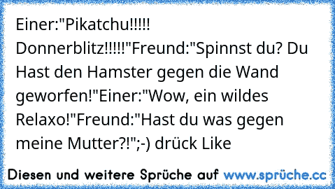 Einer:"Pikatchu!!!!! Donnerblitz!!!!!"
Freund:"Spinnst du? Du Hast den Hamster gegen die Wand geworfen!"
Einer:"Wow, ein wildes Relaxo!"
Freund:"Hast du was gegen meine Mutter?!"
;-) drück Like