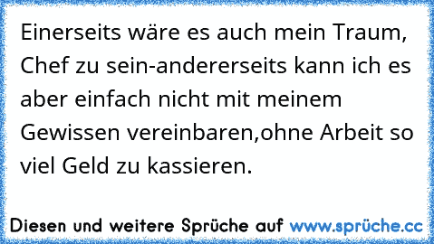 Einerseits wäre es auch mein Traum, Chef zu sein-
andererseits kann ich es aber einfach nicht mit meinem Gewissen vereinbaren,
ohne Arbeit so viel Geld zu kassieren.