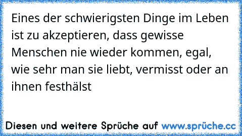 Eines der schwierigsten Dinge im Leben ist zu akzeptieren, dass gewisse Menschen nie wieder kommen, egal, wie sehr man sie liebt, vermisst oder an ihnen festhälst…