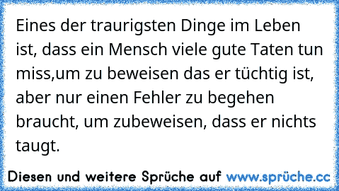 Eines der traurigsten Dinge im Leben ist, dass ein Mensch viele gute Taten tun miss,
um zu beweisen das er tüchtig ist, aber nur einen Fehler zu begehen braucht, um zu
beweisen, dass er nichts taugt.