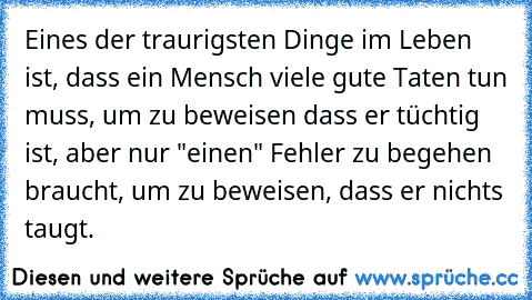 Eines der traurigsten Dinge im Leben ist, dass ein Mensch viele gute Taten tun muss, um zu beweisen dass er tüchtig ist, aber nur "einen" Fehler zu begehen braucht, um zu beweisen, dass er nichts taugt….