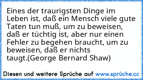 Eines der traurigsten Dinge im Leben ist, daß ein Mensch viele gute Taten tun muß, um zu beweisen, daß er tüchtig ist, aber nur einen Fehler zu begehen braucht, um zu beweisen, daß er nichts taugt.
(George Bernard Shaw)