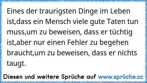 Eines der traurigsten Dinge im Leben ist,
dass ein Mensch viele gute Taten tun muss,
um zu beweisen, dass er tüchtig ist,
aber nur einen Fehler zu begehen braucht,
um zu beweisen, dass er nichts taugt.