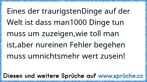 Eines der traurigsten
Dinge auf der Welt ist dass man
1000 Dinge tun muss um zu
zeigen,wie toll man ist,aber nur
einen Fehler begehen muss um
nichts
mehr wert zu
sein!