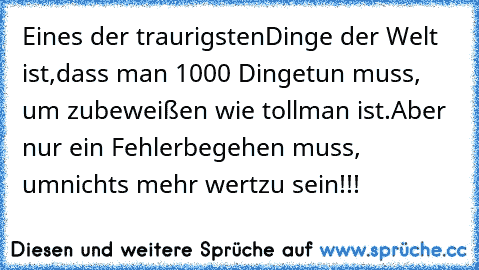 Eines der traurigsten
Dinge der Welt ist,
dass man 1000 Dinge
tun muss, um zu
beweißen wie toll
man ist.
Aber nur ein Fehler
begehen muss, um
nichts mehr wert
zu sein!!!