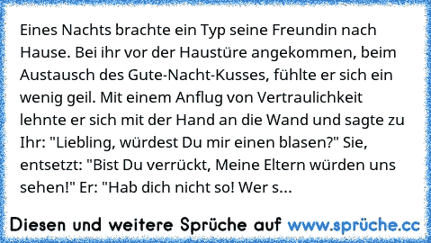 Eines Nachts brachte ein Typ seine Freundin nach Hause. 
Bei ihr vor der Haustüre angekommen, beim Austausch des Gute-Nacht-Kusses, fühlte er sich ein wenig geil. 
Mit einem Anflug von Vertraulichkeit lehnte er sich mit der Hand an die Wand und sagte zu Ihr: "Liebling, würdest Du mir einen blasen?" 
Sie, entsetzt: "Bist Du verrückt, Meine Eltern würden uns sehen!" 
Er: "Hab dich nicht so! Wer s...