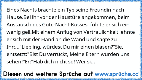 Eines Nachts brachte ein Typ seine Freundin nach Hause.
Bei ihr vor der Haustüre angekommen, beim Austausch des Gute-Nacht-Kusses, fühlte er sich ein wenig geil.
Mit einem Anflug von Vertraulichkeit lehnte er sich mit der Hand an die Wand und sagte zu Ihr:
..."Liebling, würdest Du mir einen blasen?"
Sie, entsetzt:
"Bist Du verrückt, Meine Eltern würden uns sehen!"
Er:
"Hab dich nicht so! Wer si...