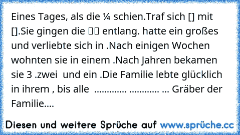 Eines Tages, als die ☼ schien.
Traf sich ☺[♀] mit  ☻[♂].
Sie gingen die ▬▬ entlang.
☺ hatte ein großes ♥ und verliebte sich in ☻.
Nach einigen Wochen wohnten sie in einem ⌂.
Nach Jahren bekamen sie 3 ●●○.
zwei ♂ und ein ♀.
Die Familie lebte glücklich in ihrem ⌂, bis alle † .
╔╗.╔╗.╔╗.╔╗.╔╗
║║.║║.║║.║║.║║
╚╝.╚╝.╚╝.╚╝.╚╝
 ●...●...○...☺...☻ ... Gräber der Familie....