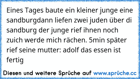 Eines Tages baute ein kleiner junge eine sandburg
dann liefen zwei juden über di sandburg der junge rief ihnen noch zuich werde mich rächen. 
5min später rief seine mutter: adolf das essen ist fertig