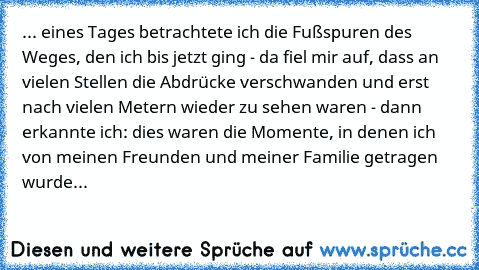 ... eines Tages betrachtete ich die Fußspuren des Weges, den ich bis jetzt ging - da fiel mir auf, dass an vielen Stellen die Abdrücke verschwanden und erst nach vielen Metern wieder zu sehen waren - dann erkannte ich: dies waren die Momente, in denen ich von meinen Freunden und meiner Familie getragen wurde... ♥