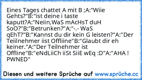 Eines Tages chattet A mit B ;
A:"Wiie Gehts?"
B:"ist deine i taste kaputt?
A:"Neiin,WaS mAcHsT duH SoO?"
B:"Betrunken?"
A:"-.- WaS qEhT?"
B:"Kannst du dir kein G leisten?"
A:"Der Teiilnehmer iist Offliine"
B:"Glaubt dir eh keiner."
A:"Der Teilnehmer ist Offline"
B:"eNdLiiCh iiSt SiiE wEq :D"
A:"AHA ! PWNED´"