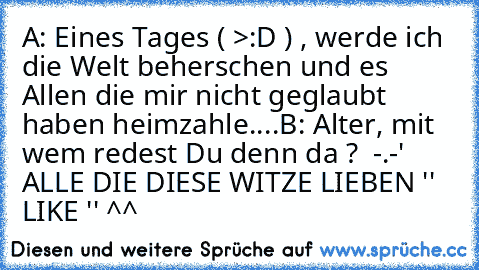 A: Eines Tages ( >:D ) , werde ich die Welt beherschen und es Allen die mir nicht geglaubt haben heimzahle....
B: Alter, mit wem redest Du denn da ?  -.-' 
ALLE DIE DIESE WITZE LIEBEN '' LIKE '' ^^