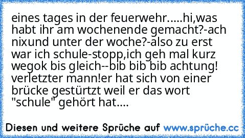 eines tages in der feuerwehr.....
hi,was habt ihr am wochenende gemacht?
-ach nix
und unter der woche?
-also zu erst war ich schule
-stopp,ich geh mal kurz weg
ok bis gleich
--bib bib bib achtung! verletzter mann!er hat sich von einer brücke gestürtzt weil er das wort "schule" gehört hat....