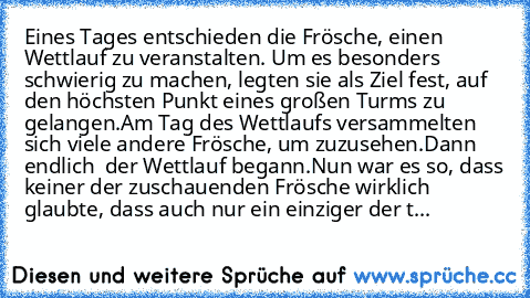 Eines Tages entschieden die Frösche, einen Wettlauf zu veranstalten. Um es besonders schwierig zu machen, legten sie als Ziel fest, auf den höchsten Punkt eines großen Turms zu gelangen.
Am Tag des Wettlaufs versammelten sich viele andere Frösche, um zuzusehen.
Dann endlich – der Wettlauf begann.
Nun war es so, dass keiner der zuschauenden Frösche wirklich glaubte, dass auch nur ein einziger der t...