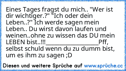 Eines Tages fragst du mich..
 "Wer ist dir wichtiger.?"
 "Ich oder dein Leben..?"
 Ich werde sagen mein Leben..
 Du wirst davon laufen und weinen..ohne zu wissen das DU mein LEBEN bist..!!!
___________________
Pff, selbst schuld wenn du zu dumm bist, um es ihm zu sagen ;D